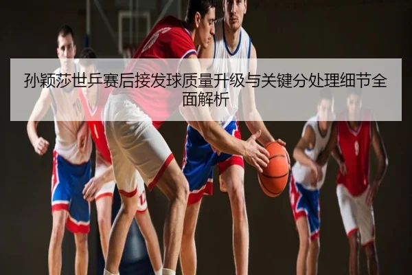 孙颖莎世乒赛后接发球质量升级与关键分处理细节全面解析