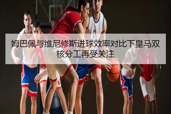 姆巴佩与维尼修斯进球效率对比下皇马双核分工再受关注
