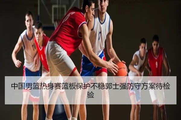 中国男篮热身赛篮板保护不稳郭士强防守方案待检验
