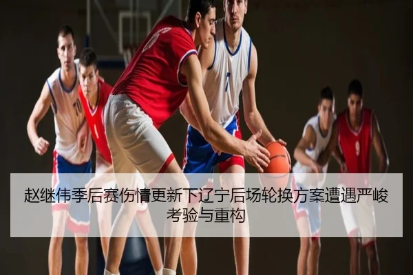 赵继伟季后赛伤情更新下辽宁后场轮换方案遭遇严峻考验与重构