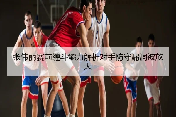 张伟丽赛前缠斗能力解析对手防守漏洞被放大