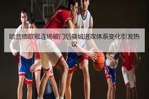 哈兰德欧冠连场破门后曼城进攻体系变化引发热议