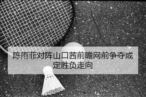 陈雨菲对阵山口茜前瞻网前争夺或定胜负走向