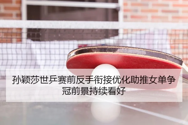 孙颖莎世乒赛前反手衔接优化助推女单争冠前景持续看好