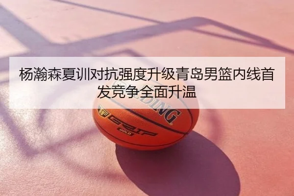 杨瀚森夏训对抗强度升级青岛男篮内线首发竞争全面升温
