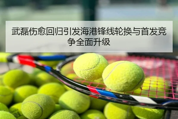 武磊伤愈回归引发海港锋线轮换与首发竞争全面升级