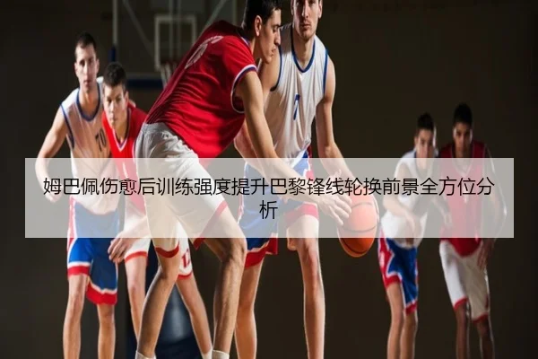 姆巴佩伤愈后训练强度提升巴黎锋线轮换前景全方位分析